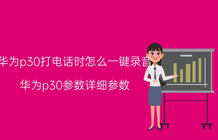 华为p30打电话时怎么一键录音 华为p30参数详细参数？